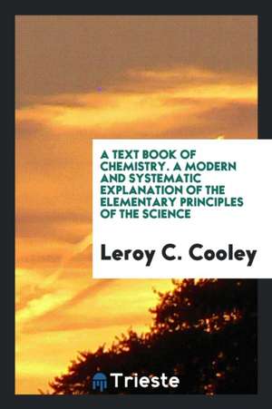 A Text Book of Chemistry. a Modern and Systematic Explanation of the Elementary Principles of the Science de Leroy C. Cooley