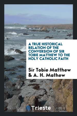 A True Historical Relation of the Conversion of Sir Tobie Matthew to the Holy Catholic Faith ... de Sir Tobie Matthew