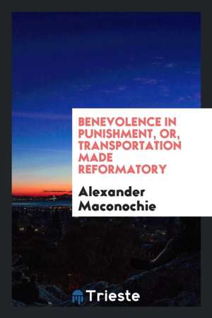 Benevolence in Punishment, Or, Transportation Made Reformatory de Alexander Maconochie