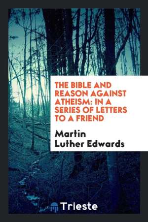 The Bible and Reason Against Atheism: In a Series of Letters to a Friend de Martin Luther Edwards