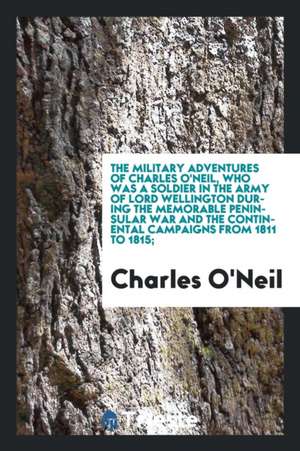 The Military Adventures of Charles O'Neil, Who Was a Soldier in the Army of Lord Wellington During the Memorable Peninsular War and the Continental Ca de Charles O'Neil