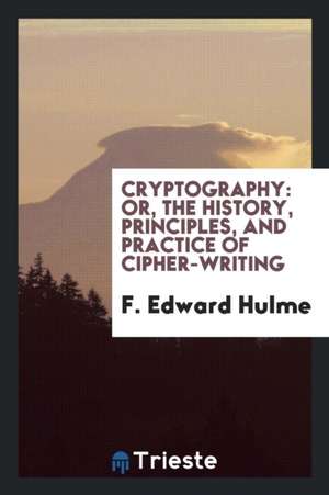 Cryptography: Or, the History, Principles, and Practice of Cipher-Writing de F. Edward Hulme