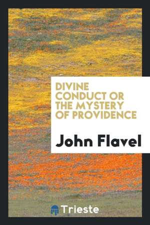 Divine Conduct or the Mystery of Providence, Wherein the Being and Efficacy of Providence Are Asserted and Vindicated; The Methods of Providence, as I de John Flavel