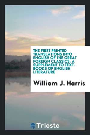 The First Printed Translations Into English of the Great Foreign Classics; A Supplement to Text-Books of English Literature de William J. Harris