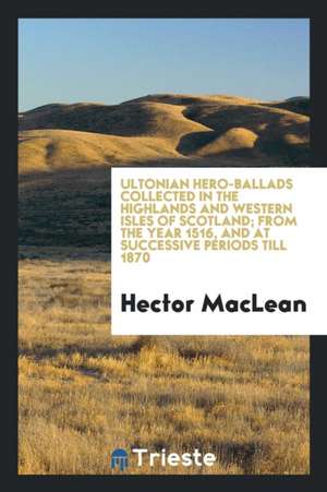 Ultonian Hero-Ballads Collected in the Highlands and Western Isles of Scotland; From the Year 1516, and at Successive Periods Till 1870 de Hector Maclean