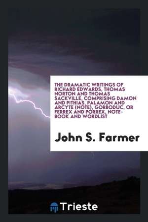 The Dramatic Writings of Richard Edwards, Thomas Norton and Thomas Sackville, Comprising Damon and Pythias, Palamon and Arcyte (Note), Gorboduc, or Fe de Richard Edwards