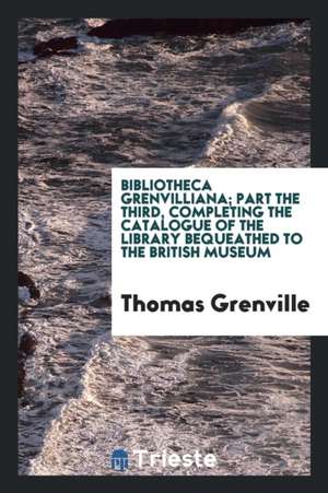 Bibliotheca Grenvilliana; Part the Third, Completing the Catalogue of the Library Bequeathed to the British Museum de Thomas Grenville