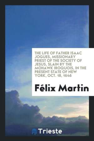 The Life of Father Isaac Jogues, Missionary Priest of the Society of Jesus, Slain by the Mohawk Iroquois, in the Present State of New York, Oct. 18, 1 de Felix Martin