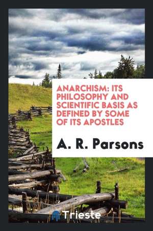 Anarchism: Its Philosophy and Scientific Basis as Defined by Some of Its Apostles de A. R. Parsons