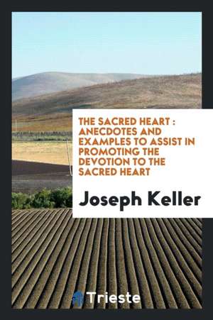 The Sacred Heart: Anecdotes and Examples to Assist in Promoting the Devotion to the Sacred Heart de Joseph Keller