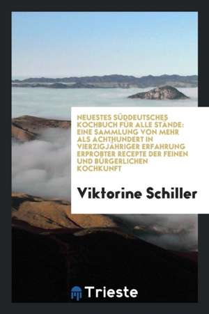 Neuestes Süddeutsches Kochbuch Für Alle Stände: Eine Sammlung Von Mehr ALS Achthundert in Vierzigjähriger Erfahrung Erprobter Recepte Der Feinen Und B de Viktorine Schiller