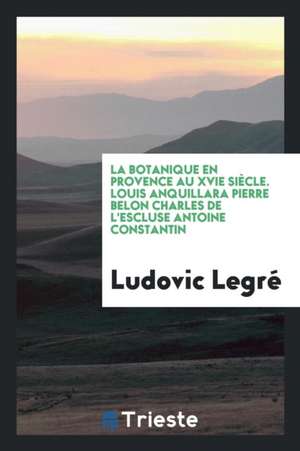 La Botanique En Provence Au Xvie Siècle. Louis Anquillara Pierre Belon Charles de l'Escluse Antoine Constantin de Ludovic Legre