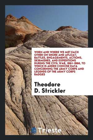 When and Where We Met Each Other on Shore and Afloat; Battles, Engagements, Actions, Skirmishes, and Expeditions During the Civil War, 1861-1866, to W de Theodore D. Strickler