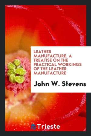 Leather Manufacture: A Treatise on the Practical Workings of the Leather Manufacture: Including Oil Shoe Grain, Imitation Goat and Calf ... de John W. Stevens