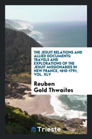 The Jesuit Relations and Allied Documents: Travels and Explorations of the Jesuit Missionaries in New France, 1610-1791, Vol. XLV de Reuben Gold Thwaites