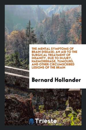 The Mental Symptoms of Brain Disease; An Aid to the Surgical Treatment of Insanity, Due to Injury, Haemorrhage, Tumours, and Other Circumscribed Lesio de Bernard Hollander