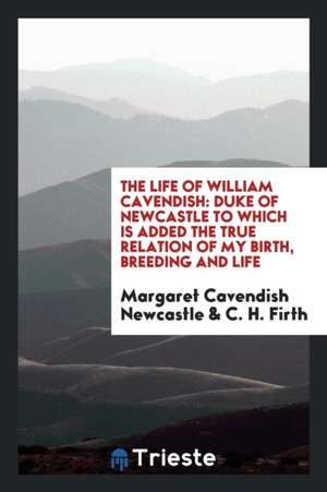 The Life of William Cavendish: Duke of Newcastle to Which Is Added the True Relation of My Birth, Breeding and Life de Margaret Cavendish