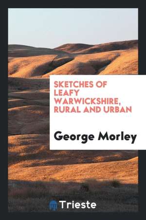 Sketches of Leafy Warwickshire, Rural and Urban de George Morley