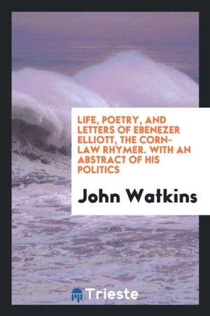 Life, Poetry, and Letters of Ebenezer Elliott, the Corn-Law Rhymer, with an Abstract of His Politics de John Watkins