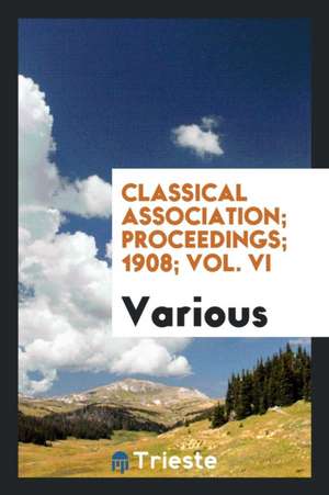 Classical Association; Proceedings; 1908; Vol. VI de Various