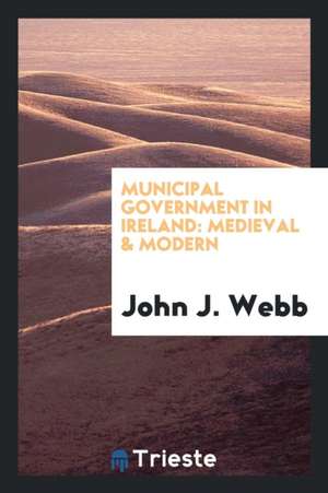 Municipal Government in Ireland: Medieval & Modern de John J. Webb