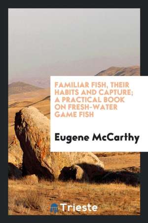 Familiar Fish, Their Habits and Capture; A Practical Book on Fresh-Water Game Fish de Eugene McCarthy