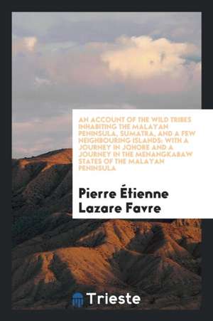 An Account of the Wild Tribes Inhabiting the Malayan Peninsula, Sumatra, and a Few Neighbouring Islands: With a Journey in Johore and a Journey in the de Pierre Etienne Lazare Favre