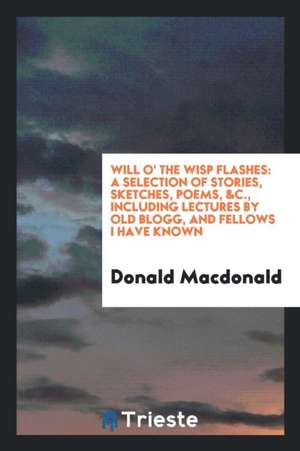 Will O' the Wisp Flashes: A Selection of Stories, Sketches, Poems, &c., Including Lectures by Old Blogg, and Fellows I Have Known de Donald Macdonald