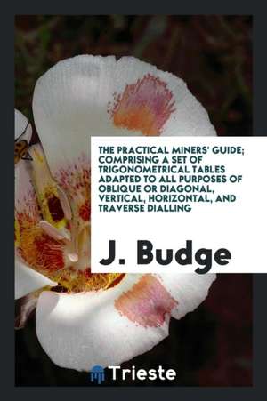 The Practical Miners' Guide; Comprising a Set of Trigonometrical Tables Adapted to All Purposes of Oblique or Diagonal, Vertical, Horizontal, and Trav de J. Budge