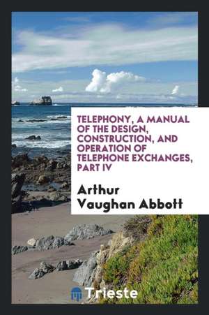 Telephony, a Manual of the Design, Construction, and Operation of Telephone Exchanges de Arthur Vaughan Abbott