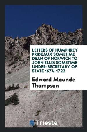 Letters of Humphrey Prideaux Sometime Dean of Norwich to John Ellis Sometime Under-Secretary of State 1674-1722 de Edward Maunde Thompson