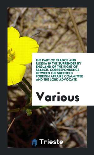 The Part of France and Russia in the Surrender by England of the Right of Search. Correspondence Between the Sheffield Foreign Affairs Committee and t de Various