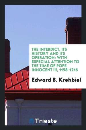 The Interdict, Its History and Its Operation: With Especial Attention to the Time of Pope Innocent III, 1198-1216 de Edward B. Krehbiel