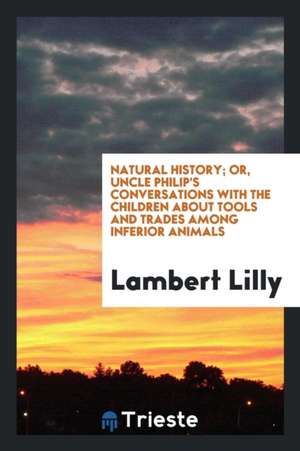 Natural History; Or, Uncle Philip's Conversations with the Children about Tools and Trades Among Inferior Animals de Lambert Lilly