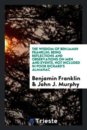 The Wisdom of Benjamin Franklin; Being Reflections and Observations on Men and Events, Not Included in Poor Richard's Almanac; Chosen from His Collect de Benjamin Franklin