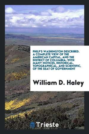 Philp's Washington Described. a Complete View of the American Capital, and the District of Columbia; With Many Notices, Historical, Topographical, and de William D. Haley