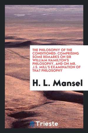 The Philosophy of the Conditioned: Comprising Some Remarks on Sir William Hamilton's Philosophy, and on Mr. J.S. Mill's Examination of That Philosophy de Henry Longueville Mansel