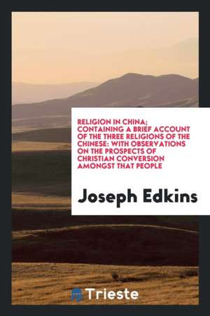 Religion in China; Containing a Brief Account of the Three Religions of the Chinese: With Observations on the Prospects of Christian Conversion Amongs de Joseph Edkins