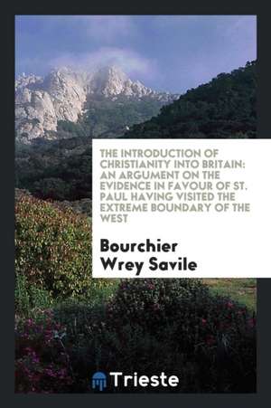 The Introduction of Christianity Into Britain: An Argument on the Evidence in Favour of St. Paul Having Visited the Extreme Boundary of the West de Bourchier Wrey Savile