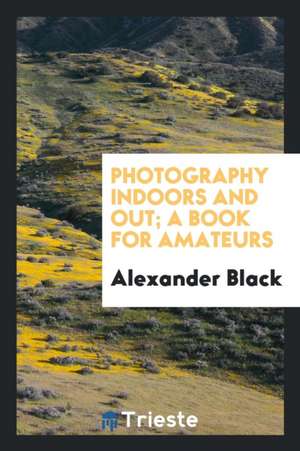 Photography Indoors and Out; A Book for Amateurs de Alexander Black