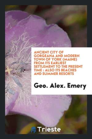 Ancient City of Gorgeana and Modern Town of York (Maine) from Its Earliest Settlement to the Present Time: Also Its Beaches and Summer Resorts de Geo Alex Emery