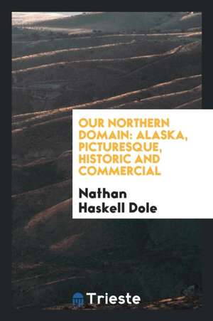 Our Northern Domain: Alaska, Picturesque, Historic and Commercial de Nathan Haskell Dole