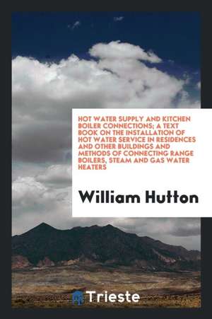 Hot Water Supply and Kitchen Boiler Connections; A Text Book on the Installation of Hot Water Service in Residences and Other Buildings and Methods of de William Hutton