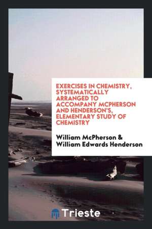 Exercises in Chemistry, Systematically Arranged to Accompany McPherson and Henderson's, Elementary Study of Chemistry de William Mcpherson