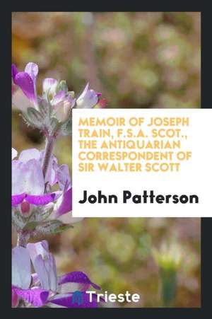 Memoir of Joseph Train, F.S.A. Scot., the Antiquarian Correspondent of Sir Walter Scott de John Patterson