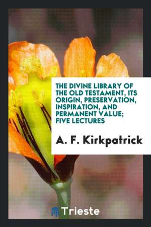 The Divine Library of the Old Testament, Its Origin, Preservation, Inspiration, and Permanent Value; Five Lectures de A. F. Kirkpatrick