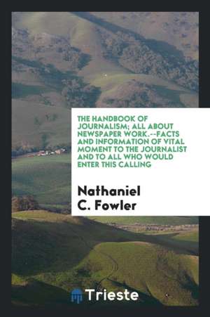 The Handbook of Journalism; All about Newspaper Work.--Facts and Information of Vital Moment to the Journalist and to All Who Would Enter This Calling de Nathaniel C. Fowler