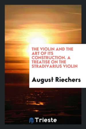 The Violin and the Art of Its Construction. a Treatise on the Stradivarius Violin de August Riechers