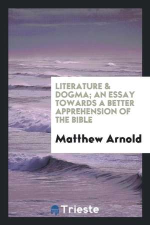 Literature & Dogma; An Essay Towards a Better Apprehension of the Bible de Matthew Arnold