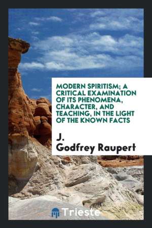 Modern Spiritism; A Critical Examination of Its Phenomena, Character, and Teaching, in the Light of the Known Facts de J. Godfrey Raupert